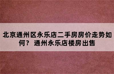 北京通州区永乐店二手房房价走势如何？ 通州永乐店楼房出售